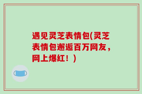 遇见灵芝表情包(灵芝表情包邂逅百万网友，网上爆红！)