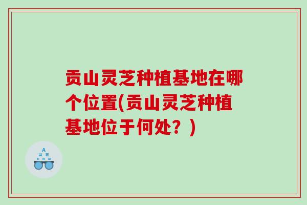 贡山灵芝种植基地在哪个位置(贡山灵芝种植基地位于何处？)