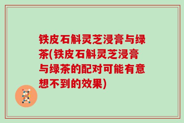 铁皮石斛灵芝浸膏与绿茶(铁皮石斛灵芝浸膏与绿茶的配对可能有意想不到的效果)