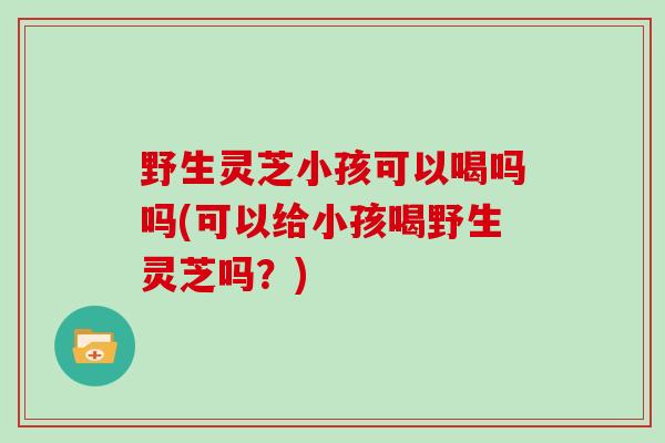 野生灵芝小孩可以喝吗吗(可以给小孩喝野生灵芝吗？)