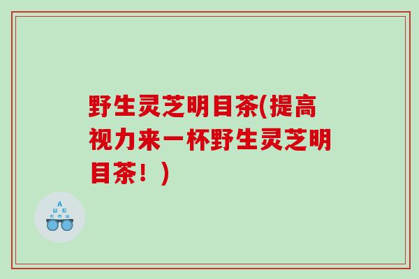 野生灵芝明目茶(提高视力来一杯野生灵芝明目茶！)