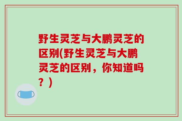 野生灵芝与大鹏灵芝的区别(野生灵芝与大鹏灵芝的区别，你知道吗？)