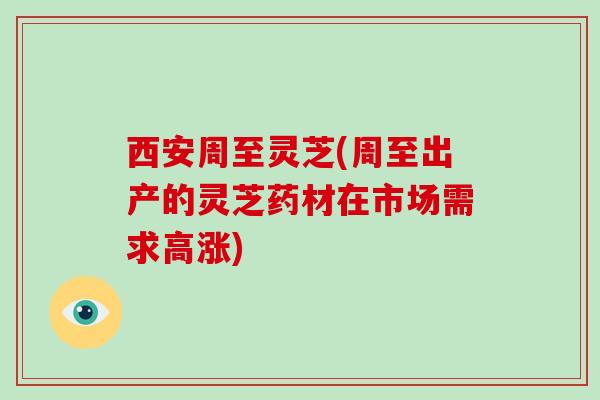 西安周至灵芝(周至出产的灵芝药材在市场需求高涨)