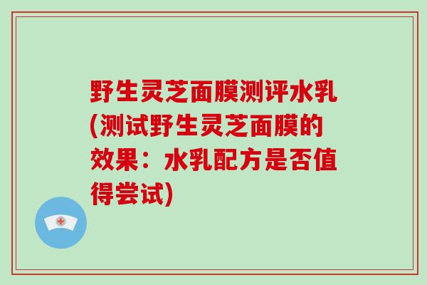 野生灵芝面膜测评水乳(测试野生灵芝面膜的效果：水乳配方是否值得尝试)