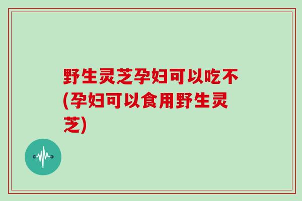 野生灵芝孕妇可以吃不(孕妇可以食用野生灵芝)