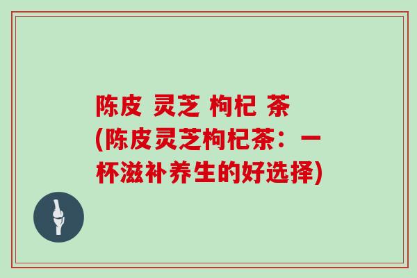 陈皮 灵芝 枸杞 茶(陈皮灵芝枸杞茶：一杯滋补养生的好选择)