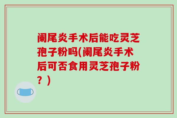 阑尾炎手术后能吃灵芝孢子粉吗(阑尾炎手术后可否食用灵芝孢子粉？)