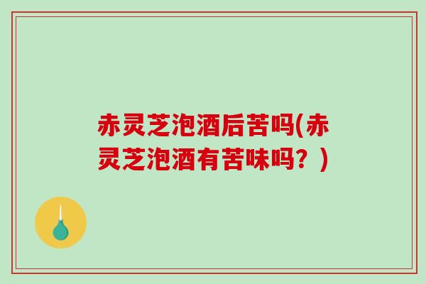 赤灵芝泡酒后苦吗(赤灵芝泡酒有苦味吗？)