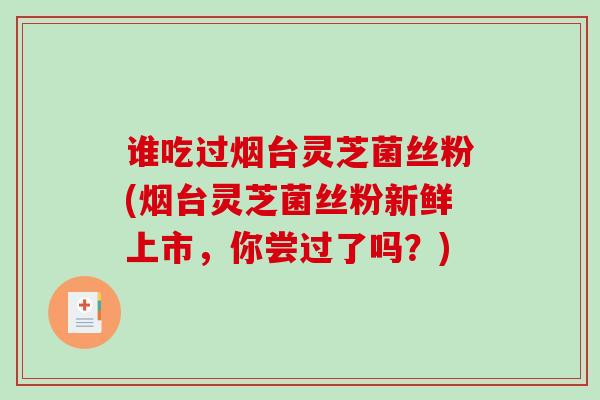 谁吃过烟台灵芝菌丝粉(烟台灵芝菌丝粉新鲜上市，你尝过了吗？)