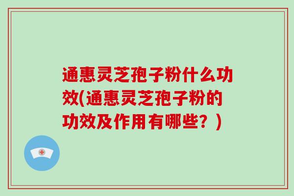 通惠灵芝孢子粉什么功效(通惠灵芝孢子粉的功效及作用有哪些？)