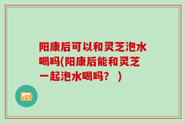 阳康后可以和灵芝泡水喝吗(阳康后能和灵芝一起泡水喝吗？ )