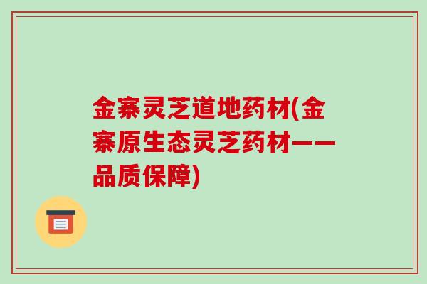 金寨灵芝道地药材(金寨原生态灵芝药材——品质保障)