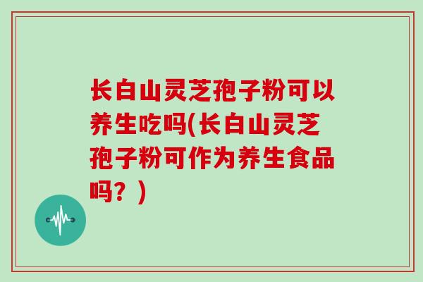长白山灵芝孢子粉可以养生吃吗(长白山灵芝孢子粉可作为养生食品吗？)