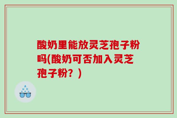 酸奶里能放灵芝孢子粉吗(酸奶可否加入灵芝孢子粉？)