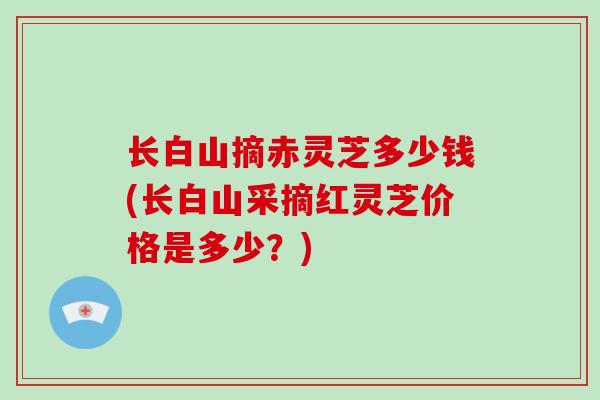 长白山摘赤灵芝多少钱(长白山采摘红灵芝价格是多少？)
