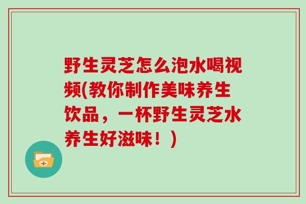 野生灵芝怎么泡水喝视频(教你制作美味养生饮品，一杯野生灵芝水养生好滋味！)