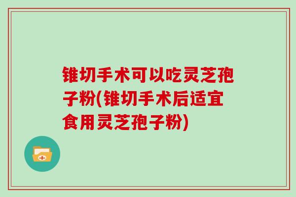 锥切手术可以吃灵芝孢子粉(锥切手术后适宜食用灵芝孢子粉)