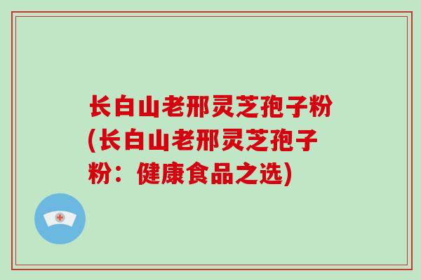 长白山老邢灵芝孢子粉(长白山老邢灵芝孢子粉：健康食品之选)