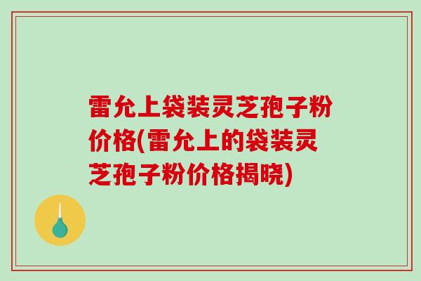 雷允上袋装灵芝孢子粉价格(雷允上的袋装灵芝孢子粉价格揭晓)