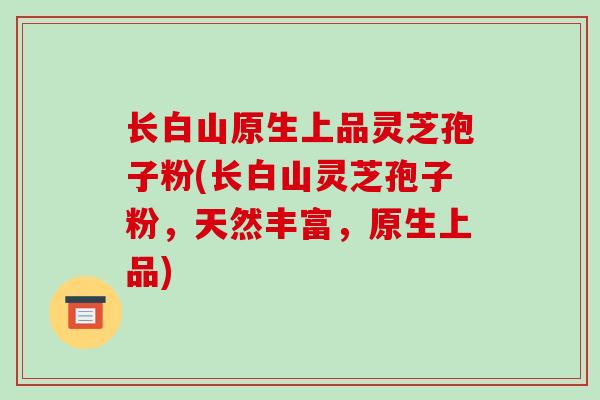 长白山原生上品灵芝孢子粉(长白山灵芝孢子粉，天然丰富，原生上品)