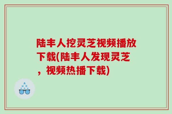 陆丰人挖灵芝视频播放下载(陆丰人发现灵芝，视频热播下载)