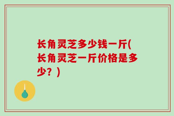 长角灵芝多少钱一斤(长角灵芝一斤价格是多少？)