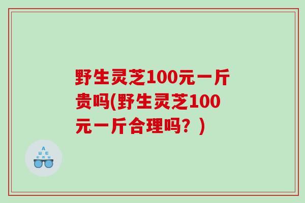 野生灵芝100元一斤贵吗(野生灵芝100元一斤合理吗？)