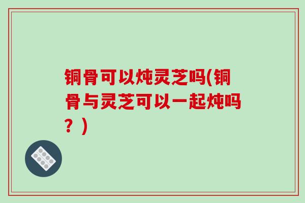 铜骨可以炖灵芝吗(铜骨与灵芝可以一起炖吗？)