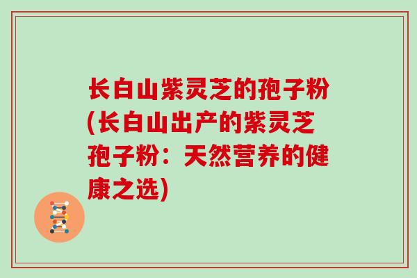 长白山紫灵芝的孢子粉(长白山出产的紫灵芝孢子粉：天然营养的健康之选)