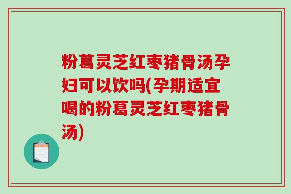 粉葛灵芝红枣猪骨汤孕妇可以饮吗(孕期适宜喝的粉葛灵芝红枣猪骨汤)