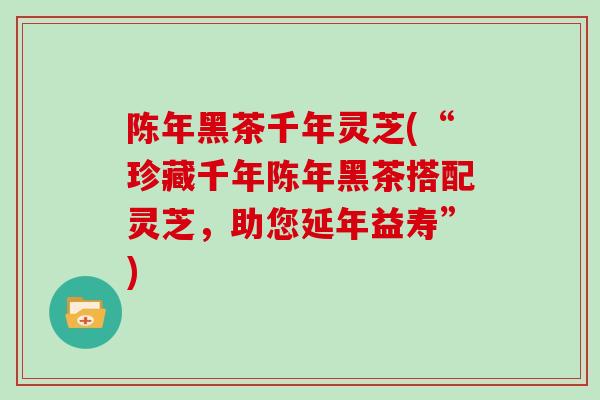 陈年黑茶千年灵芝(“珍藏千年陈年黑茶搭配灵芝，助您延年益寿”)