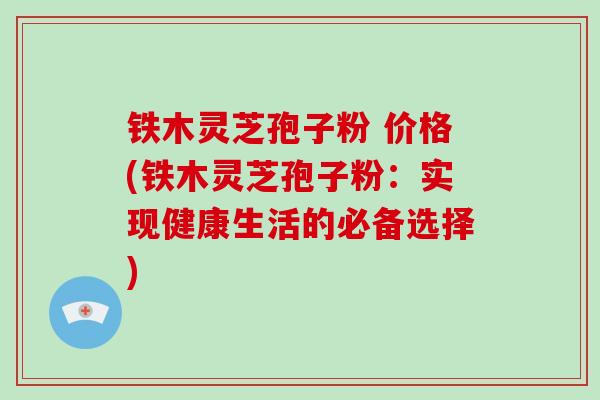 铁木灵芝孢子粉 价格(铁木灵芝孢子粉：实现健康生活的必备选择)