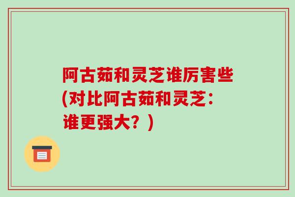 阿古茹和灵芝谁厉害些(对比阿古茹和灵芝：谁更强大？)