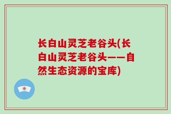 长白山灵芝老谷头(长白山灵芝老谷头——自然生态资源的宝库)