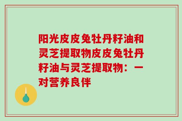 阳光皮皮兔牡丹籽油和灵芝提取物皮皮兔牡丹籽油与灵芝提取物：一对营养良伴