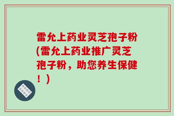 雷允上药业灵芝孢子粉(雷允上药业推广灵芝孢子粉，助您养生保健！)