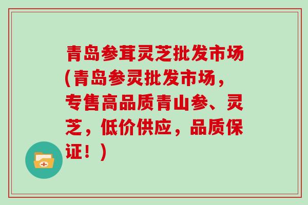 青岛参茸灵芝批发市场(青岛参灵批发市场，专售高品质青山参、灵芝，低价供应，品质保证！)