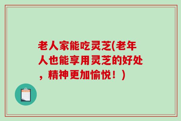 老人家能吃灵芝(老年人也能享用灵芝的好处，精神更加愉悦！)