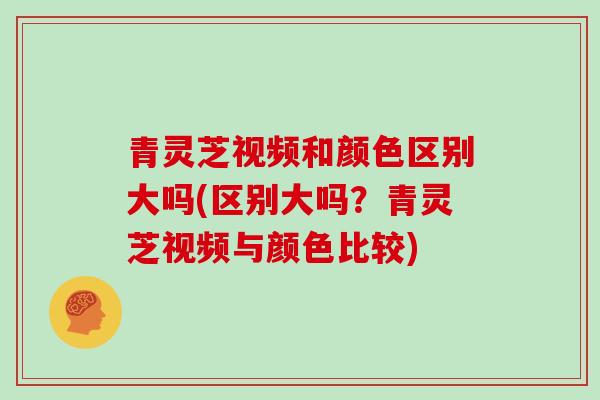 青灵芝视频和颜色区别大吗(区别大吗？青灵芝视频与颜色比较)