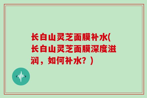 长白山灵芝面膜补水(长白山灵芝面膜深度滋润，如何补水？)