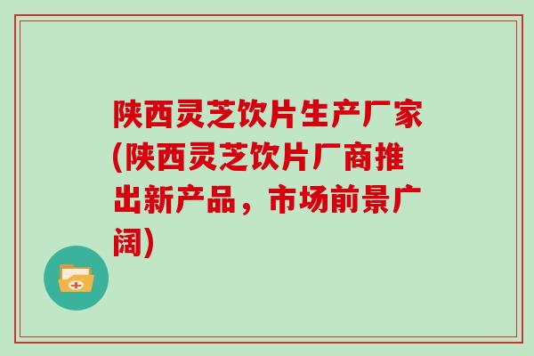 陕西灵芝饮片生产厂家(陕西灵芝饮片厂商推出新产品，市场前景广阔)