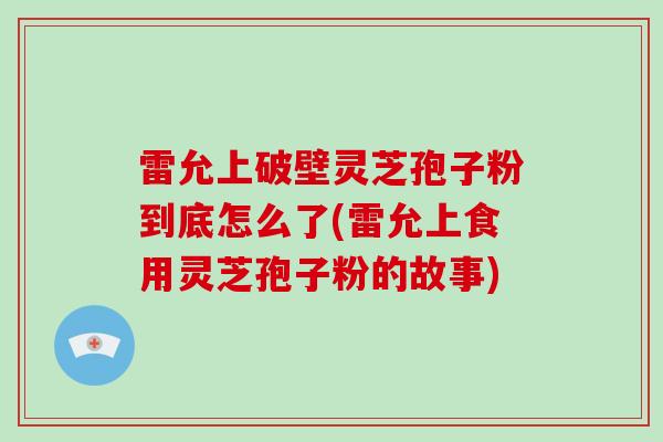雷允上破壁灵芝孢子粉到底怎么了(雷允上食用灵芝孢子粉的故事)