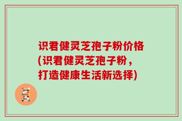 识君健灵芝孢子粉价格(识君健灵芝孢子粉，打造健康生活新选择)