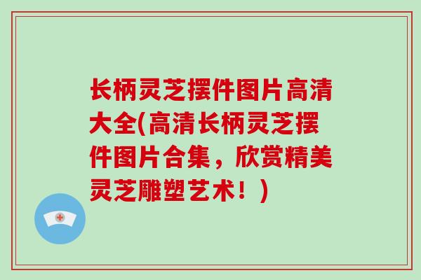 长柄灵芝摆件图片高清大全(高清长柄灵芝摆件图片合集，欣赏精美灵芝雕塑艺术！)