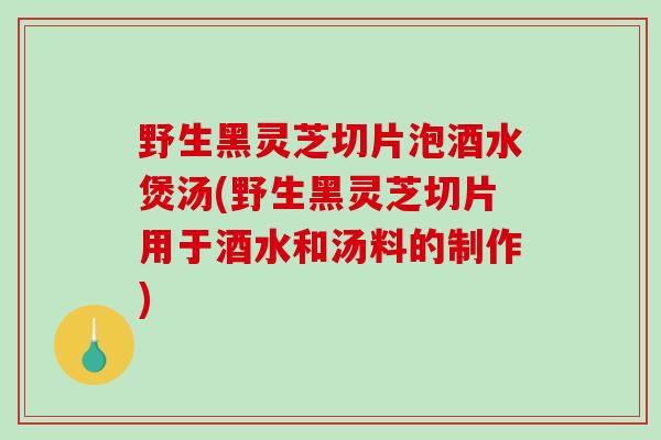 野生黑灵芝切片泡酒水煲汤(野生黑灵芝切片用于酒水和汤料的制作)