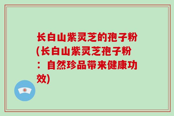 长白山紫灵芝的孢子粉(长白山紫灵芝孢子粉：自然珍品带来健康功效)