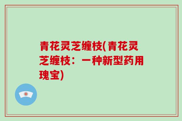 青花灵芝缠枝(青花灵芝缠枝：一种新型药用瑰宝)