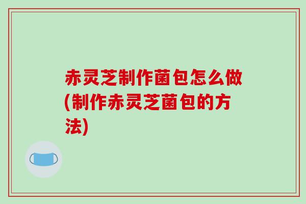 赤灵芝制作菌包怎么做(制作赤灵芝菌包的方法)