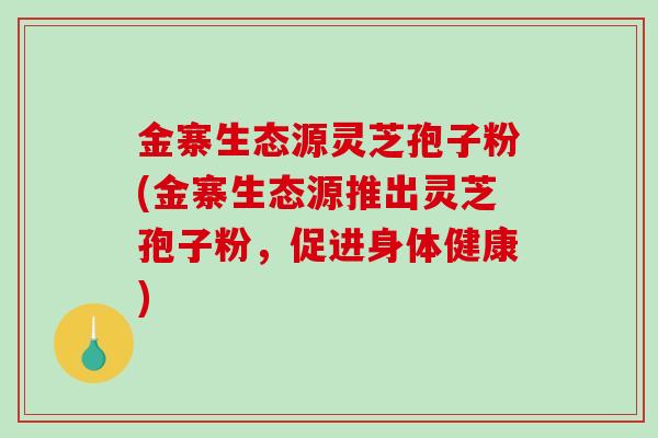 金寨生态源灵芝孢子粉(金寨生态源推出灵芝孢子粉，促进身体健康)