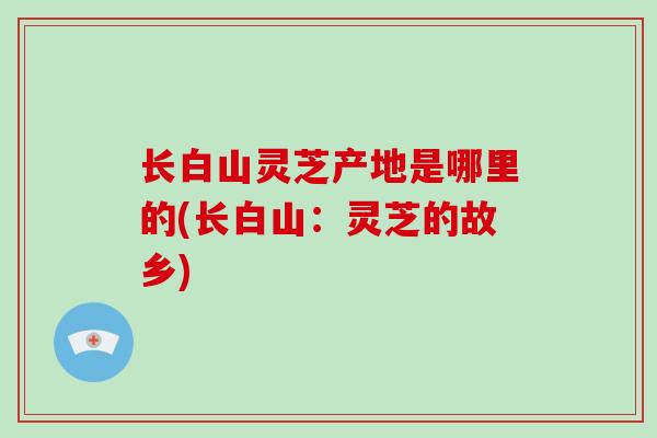 长白山灵芝产地是哪里的(长白山：灵芝的故乡)